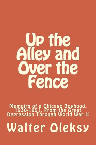 Up the Alley and Over the Fence Memoirs of a Chicago Boyhood, 1930-1951, From the Great Depression Through World War II