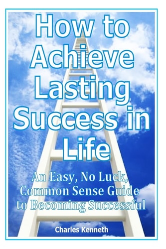 How to Achieve Lasting Success in Life An Easy, No Luck, Common Sense Guide to Becoming Successful