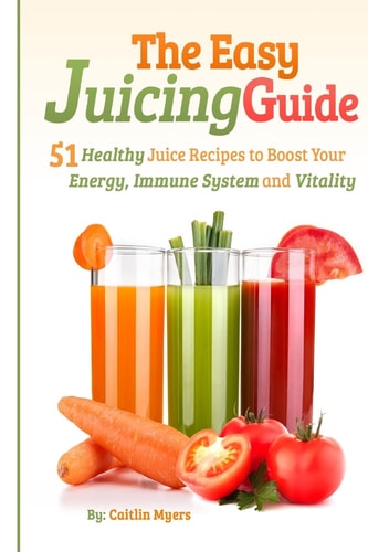 The Easy Juicing Guide 51 Healthy Juice Recipes to Boost Your Energy, Immune System and Vitality