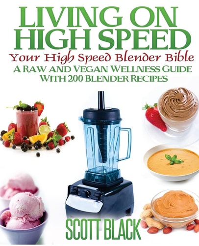 Living On High Speed Your High Speed Blender Bible A Raw And Vegan Wellness Guide With 200 Blender Recipes