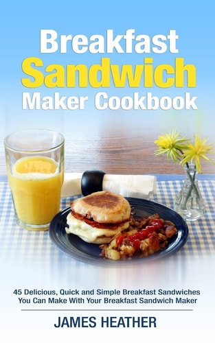 Breakfast Sandwich Maker Cookbook 45 Delicious, Quick and Simple Breakfast Sandwiches You Can Make With Your Breakfast Sandwich Maker