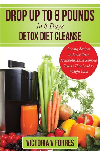 Drop Up To 8 Pounds In 8 Days - Detox Diet Cleanse Alkalize, Energize - Juicing Recipes To Boost Your Metabolism And Remove Toxins That Lead To Weight Gain: With Over 50 Delicious Weight Loss Juice Fasting Recipes