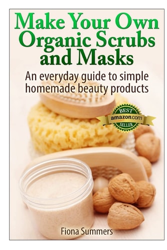 Make Your Own Organic Scrubs and Masks An Everyday Guide to Simple Homemade Beauty Products