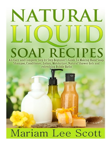 Natural Liquid Soap Recipes An Easy and Complete Step by Step Beginners Guide To Making Hand Soap, Shampoo, Conditioner, Lotion, Moisturizer, Natural Shower Gels and Refreshing Bubble Baths.