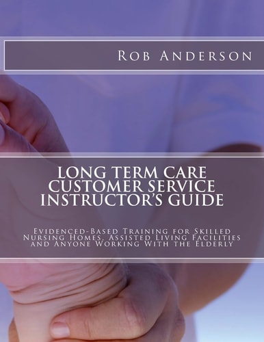 Long Term Care Customer Service Instructor's Guide Evidenced-Based Training for Skilled Nursing Homes, Assisted Living Facilities and Anyone Working With the Elderly