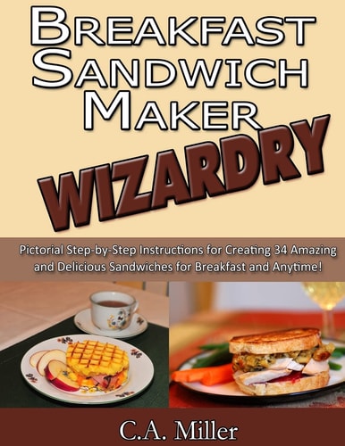 Breakfast Sandwich Maker Wizardry Pictorial Step-By-Step Instructions for Creating 34 Amazing and Delicious Sandwiches for Breakfast and Anytime!