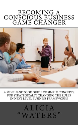 Becoming A Conscious Business Game Changer A Mini Handbook Guide Of Simple Concepts For Strategically Changing The Rules In Next Level Business Frameworks