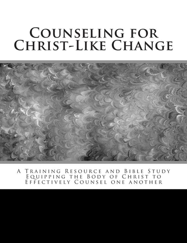 Counseling for Christ-Like Change A Training Resource and Bible Study Equipping the Body of Christ to Effectively Counsel One Another