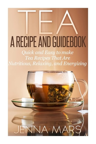 Tea a Recipe and Guidebook Quick and Easy to Make Tea Recipes That Are Nutritious, Relaxing, and Energizing