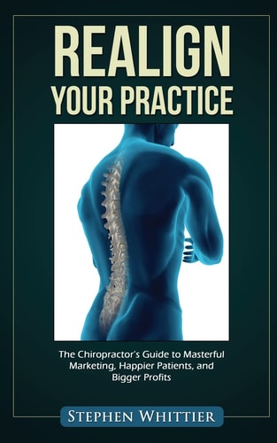 Realign Your Practice The Chiropractor's Guide to Masterful Marketing, Happier Patients, and Bigger Profits