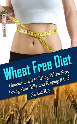 Wheat Free Diet Ultimate Guide to Eating Wheat Free, Losing Your Belly, and Keeping It Off!