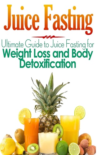 Juice Fasting Ultimate Guide to Juice Fasting for Weight Loss and Body Detoxification