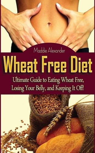 Wheat Free Diet Ultimate Guide to Eating Wheat Free, Losing Your Belly, and Keeping It Off!
