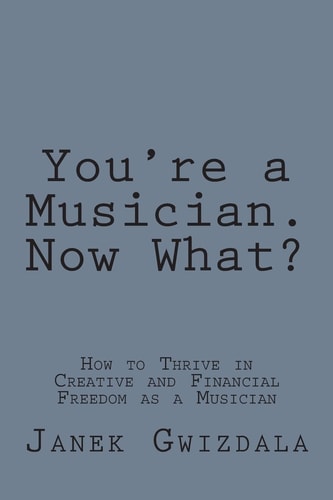 You're a Musician. Now What? How to Thrive in Creative and Financial Freedom As a Musician