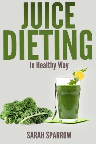 Juice Dieting In Healthy Way A Guidebook To Help You Lose Weight, Get Energy Boost And Perform Body Detox Safely, Plus 101 Juice Diet Recipes