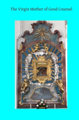 The Virgin Mother of Good Counsel A History of the Ancient Sanctuary of Our Lady of Good Counsel In Genazzano, And of the Wondeful Apparition and Miraculous Translation of Her Sacred Image From Scutari in Albania to Genazzano in 1467