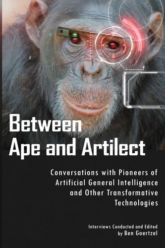 Between Ape and Artilect Conversations with Pioneers of Artificial General Intelligence and Other Transformative Technologies