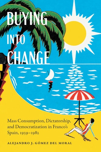 Buying Into Change Mass Consumption, Dictatorship, and Democratization in Franco's Spain, 1939-1982