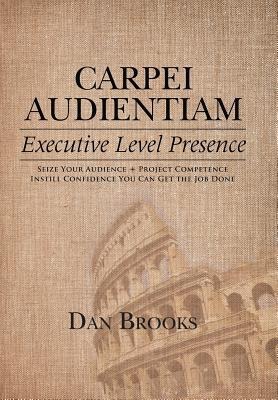 Carpei Audientiam: Executive Level Presence: Seize Your Audience, Project Competence Instill Confidence You Can Get the Job Done