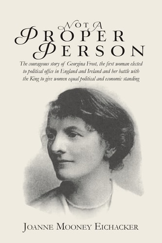 Not a Proper Person The Courageous Story of Georgina Frost, the First Woman Elected to Political Office in England and Ireland and Her Battle with the King to Give Women Equal Political and Economic Standing