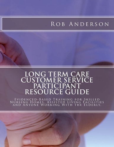 Long Term Care Customer Service Participant Resource Guide Evidenced-Based Training for Skilled Nursing Homes, Assisted Living Facilities and Anyone Working With the Elderly.