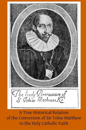 A True Historical Relation of the Conversion of Sir Tobie Matthew to the Holy Ca With the Antecedents and Consequences Thereof