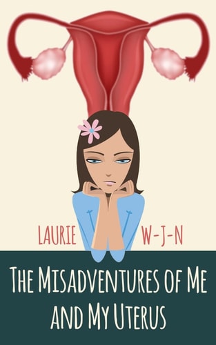 The Misadventures of Me and My Uterus My Experiences As a Peri-Menopausal Woman Dealing with a Mean Spirited Uterus