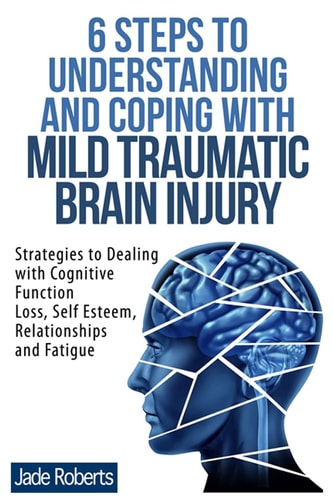 6 Steps to Understanding and Coping with Mild Traumatic Brain Injury Strategies to Dealing with Cognitive Function Loss, Self Esteem, Relationships and Fatigue