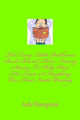 The Crazy Little Bathroom Book Round Three Funny Stories to Help Pass The Time Or Anything Else That Needs Passing