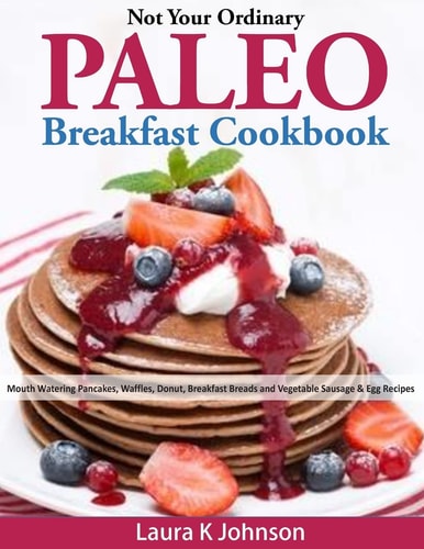 Not Your Ordinary Paleo Breakfast Cookbook Mouth Watering Pancakes, Waffles, Donut, Breakfast Breads and Vegetable Sausage and Egg Recipes