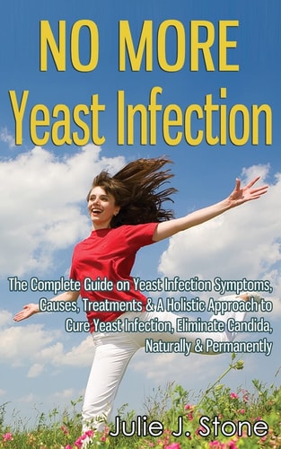 No More Yeast Infection The Complete Guide on Yeast Infection Symptoms, Causes, Treatments & A Holistic Approach to Cure Yeast Infection, Eliminate Candida, Naturally & Permanently