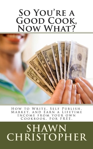 So You're a Good Cook, Now What? How to Write, Self Publish, Market, and Earn a Lifetime Income from Your Own Cookbook, for Free