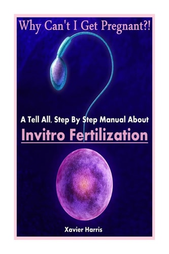Why Can't I Get Pregnant?! A Tell-All, Step By Step Manual About Invitro Fertilization (IVF)