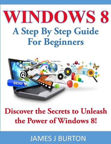 Windows 8 A Step By Step Guide For Beginners: Discover the Secrets to Unleash the Power of Windows 8!