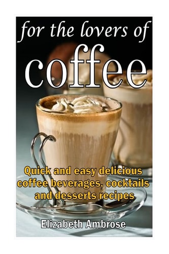 For the Lovers of Coffee Quick and Easy Delicious Coffee Beverages, Cocktails and Desserts Recipes