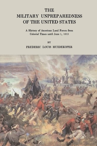 The Military Unpreparedness of the United States A History of American Land Forces from Colonial Times Until June 1, 1915