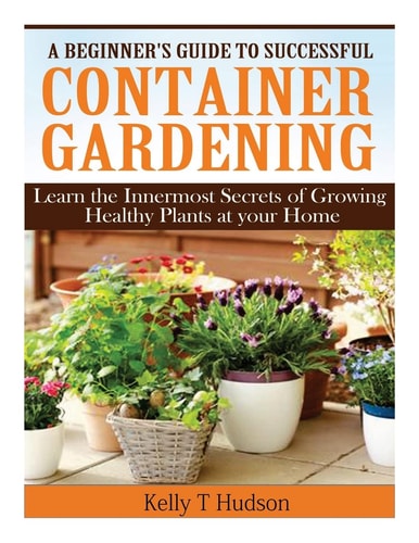 A Beginner's Guide to Successful Container Gardening Learn the Innermost Secrets of Growing Healthy Plants at Your Home