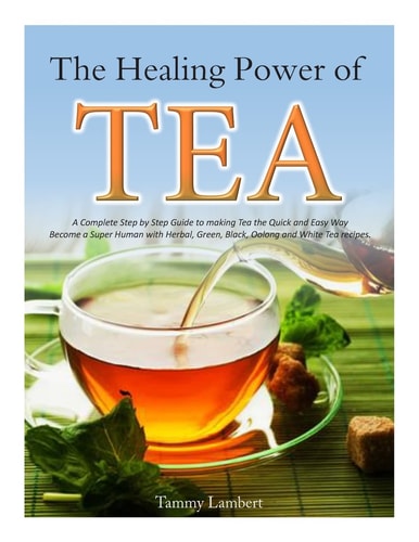 The Healing Power of TEA A Complete Step by Step Guide to Making Tea the Quick and Easy Way: Become a Super Human with Herbal, Green, Black, Olong and White Tea Recipes