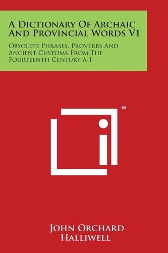 A Dictionary of Archaic and Provincial Words V1 Obsolete Phrases, Proverbs and Ancient Customs from the Fourteenth Century A-I