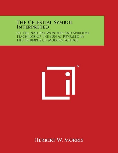 The Celestial Symbol Interpreted Or The Natural Wonders And Spiritual Teachings Of The Sun As Revealed By The Triumphs Of Modern Science