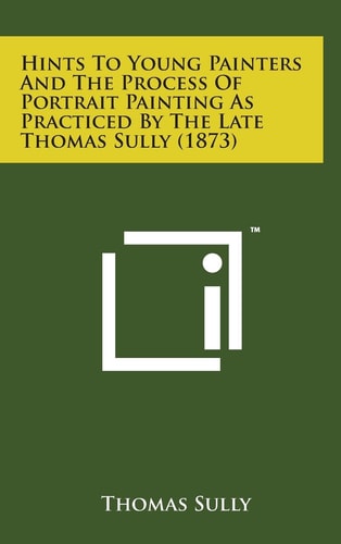 Hints to Young Painters and the Process of Portrait Painting As Practiced by the Late Thomas Sully (1873)