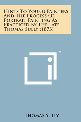 Hints to Young Painters and the Process of Portrait Painting As Practiced by the Late Thomas Sully (1873)