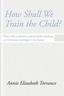How Shall We Train the Child: Plain Talk to Parents, Particularly Mothers, on Christian Training in the Home