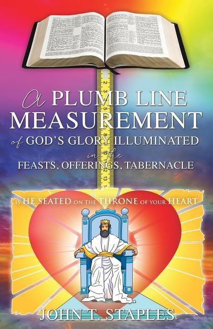 A Plumb Line Measurement of Gods Glory Illuminated in the Feasts, Offerings, Tabernacle: Is He Seated on the Throne of Your Heart