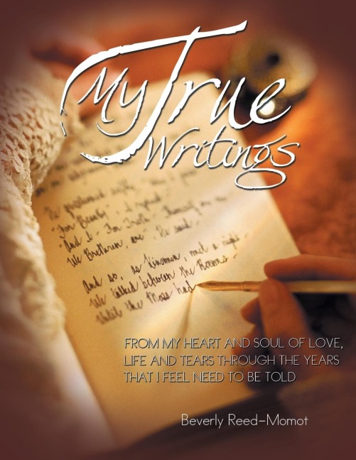 MY TRUE WRITINGS: FROM MY HEART AND SOUL OF LOVE, LIFE AND TEARS THROUGH THE YEARS THAT I FEEL NEED TO BE TOLD