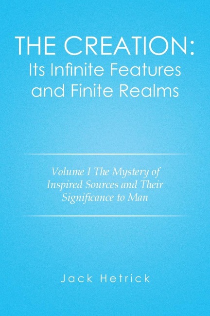 The Creation: Its Infinite Features and Finite Realms Volume I: The Mystery of Inspired Sources and Their Significance to Man