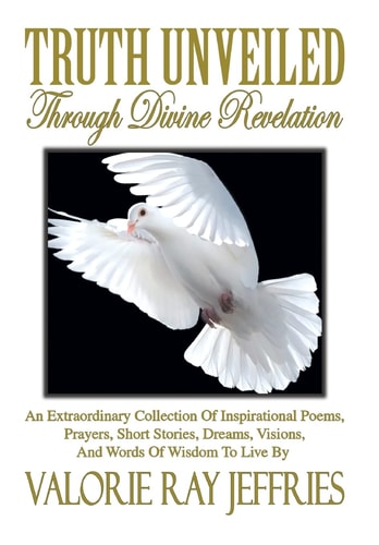 Truth Unveiled Through Divine Revelation An Extraordinary Collection of Inspirational Poems, Prayers, Short Stories, Dreams, Visions, And Words of Wisdom to Live by