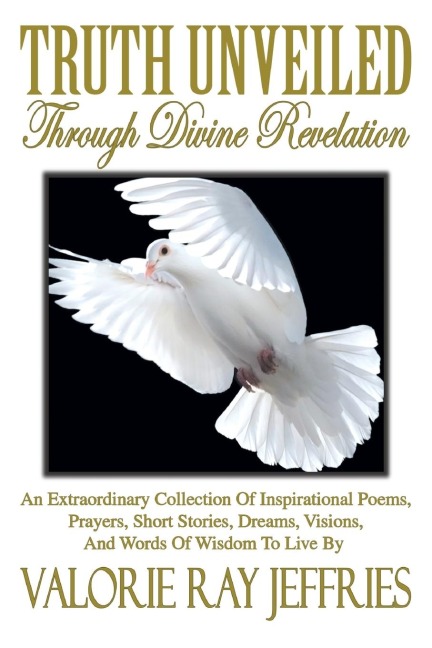 Truth Unveiled Through Divine Revelation: An Extraordinary Collection of Inspirational Poems,Prayers, Short Stories, Dreams,Visions, And Words of Wisdom to Live by