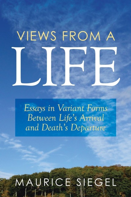 Views from a Life: Essays in Variant Forms Between Lifes Arrival and Deaths Departure