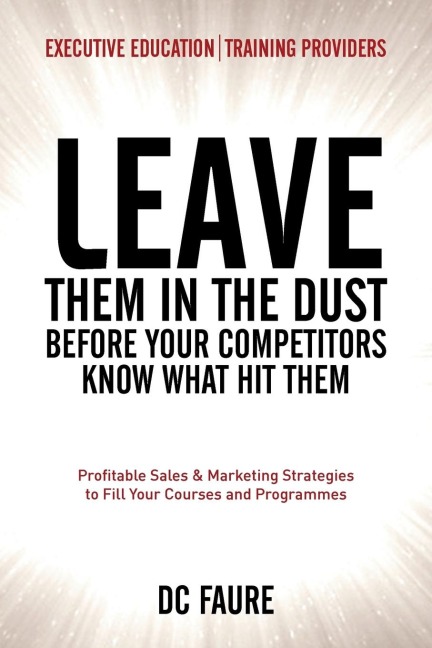 Leave Them in the Dust!: How to Out-sell and Out-Market Every Executive Education or Training Provider that you Compete Against No Matter How Large or Small You Are!